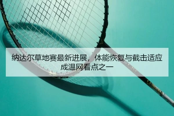 纳达尔草地赛最新进展，体能恢复与截击适应成温网看点之一